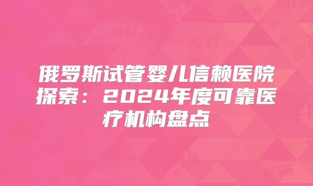 俄罗斯试管婴儿信赖医院探索:2024年度可靠医疗机构盘点