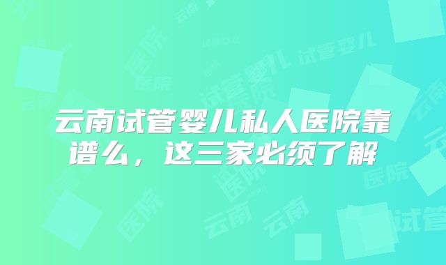 云南试管婴儿私人医院靠谱么，这三家必须了解
