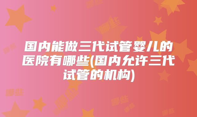 国内能做三代试管婴儿的医院有哪些(国内允许三代试管的机构)
