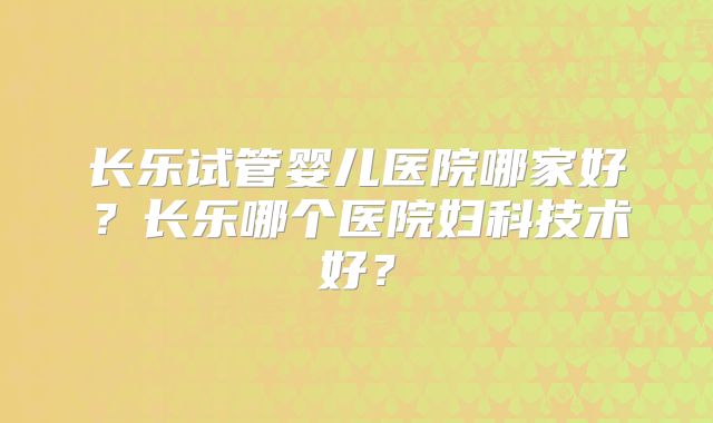 长乐试管婴儿医院哪家好？长乐哪个医院妇科技术好？