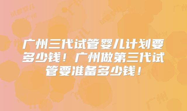 广州三代试管婴儿计划要多少钱!广州做第三代试管要准备多少钱!