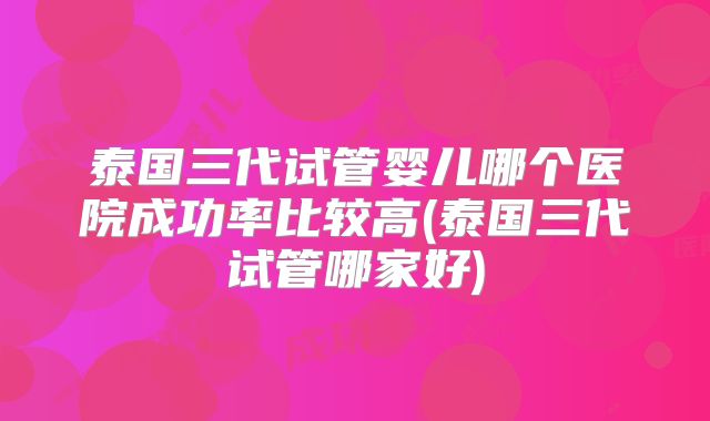 泰国三代试管婴儿哪个医院成功率比较高(泰国三代试管哪家好)