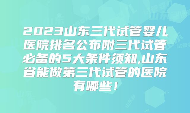 2023山东三代试管婴儿医院排名公布附三代试管必备的5大条件须知,山东省能做第三代试管的医院有哪些!