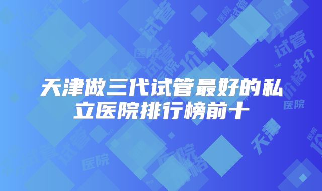 天津做三代试管最好的私立医院排行榜前十