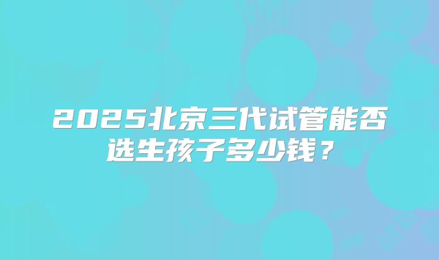 2025北京三代试管能否选生孩子多少钱?