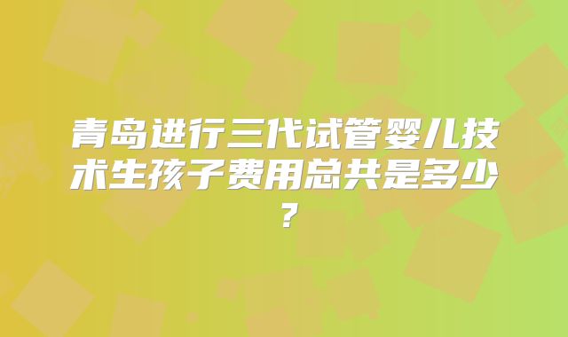 青岛进行三代试管婴儿技术生孩子费用总共是多少?