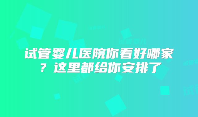 试管婴儿医院你看好哪家?这里都给你安排了