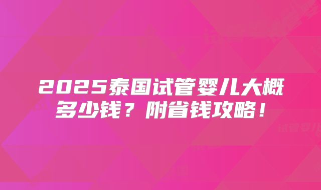 2025泰国试管婴儿大概多少钱？附省钱攻略！