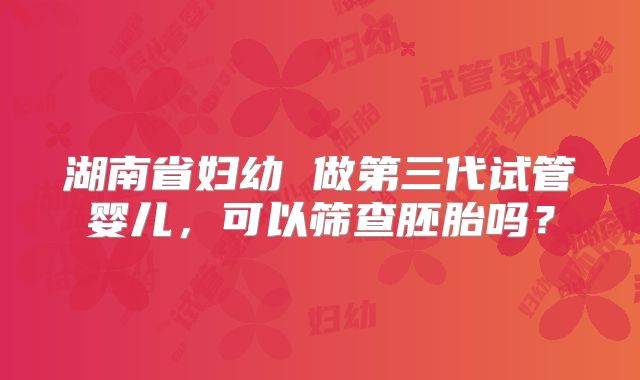 湖南省妇幼 做第三代试管婴儿,可以筛查胚胎吗?