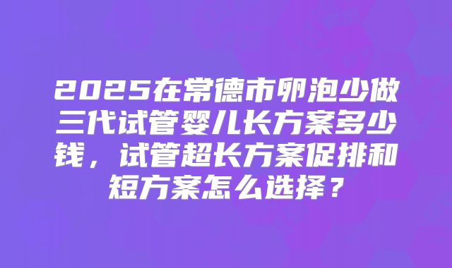 2025在常德市卵泡少做三代试管婴儿长方案多少钱，试管超长方案促排和短方案怎么选择？