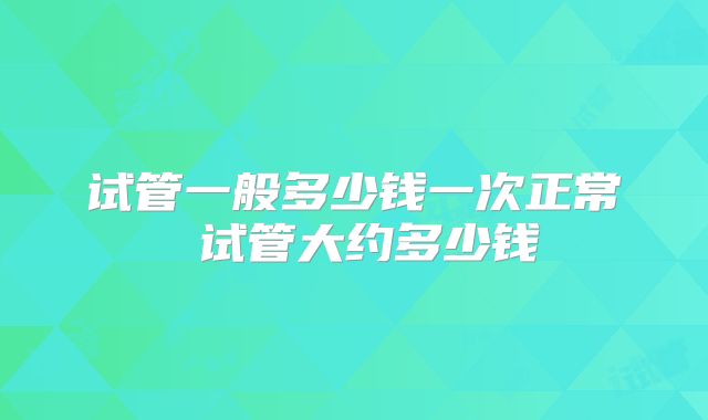 试管一般多少钱一次正常 试管大约多少钱