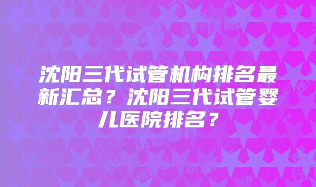 沈阳三代试管机构排名最新汇总？沈阳三代试管婴儿医院排名？
