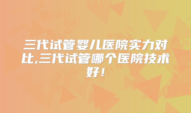三代试管婴儿医院实力对比,三代试管哪个医院技术好!