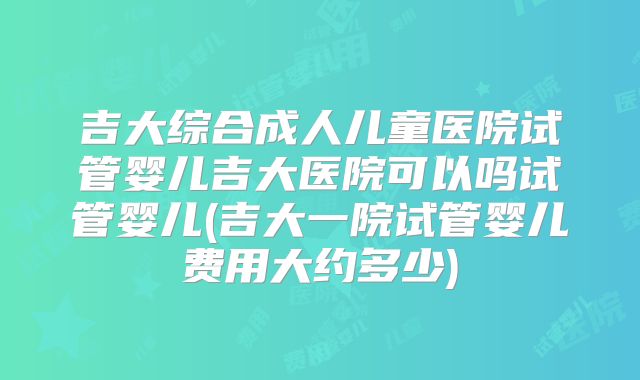 吉大综合成人儿童医院试管婴儿吉大医院可以吗试管婴儿(吉大一院试管婴儿费用大约多少)