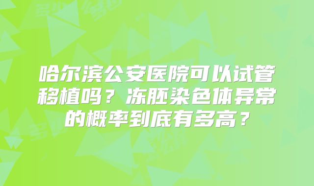 哈尔滨公安医院可以试管移植吗？冻胚染色体异常的概率到底有多高？