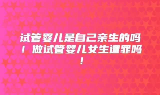 试管婴儿是自己亲生的吗!做试管婴儿女生遭罪吗!