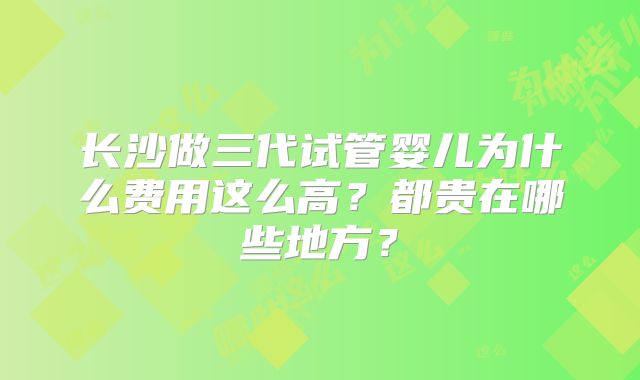 长沙做三代试管婴儿为什么费用这么高？都贵在哪些地方？