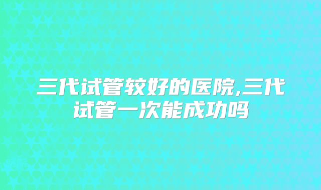 三代试管较好的医院,三代试管一次能成功吗