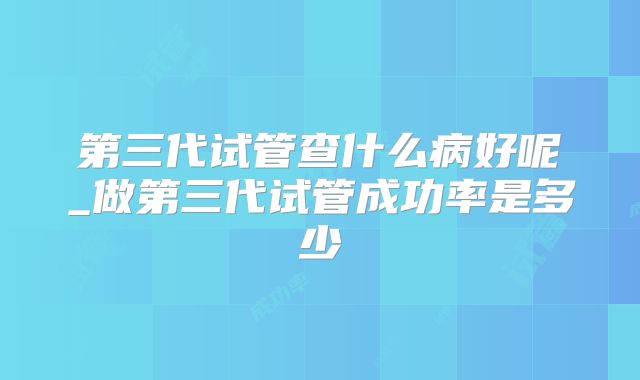 第三代试管查什么病好呢_做第三代试管成功率是多少