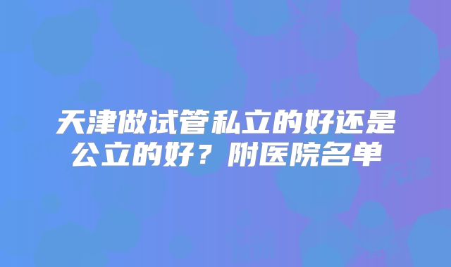 天津做试管私立的好还是公立的好?附医院名单