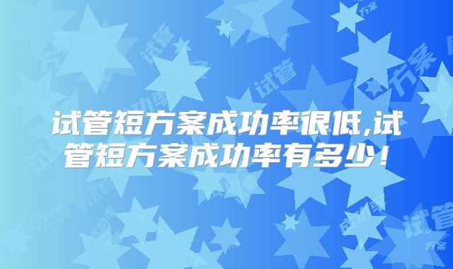 试管短方案成功率很低,试管短方案成功率有多少!
