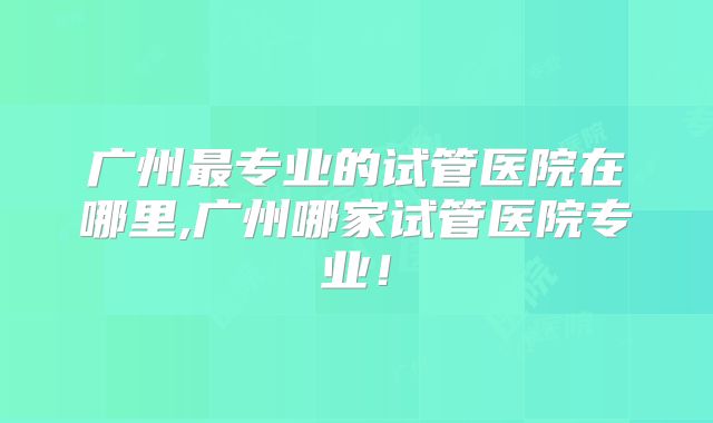 广州最专业的试管医院在哪里,广州哪家试管医院专业！