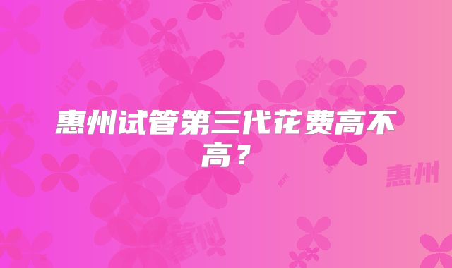 惠州试管第三代花费高不高?