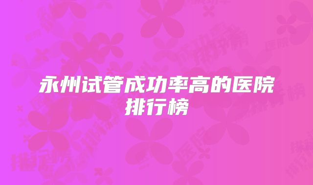 永州试管成功率高的医院排行榜