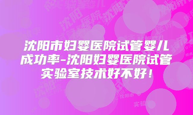 沈阳市妇婴医院试管婴儿成功率-沈阳妇婴医院试管实验室技术好不好！