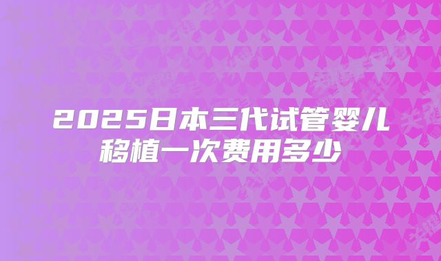 2025日本三代试管婴儿移植一次费用多少