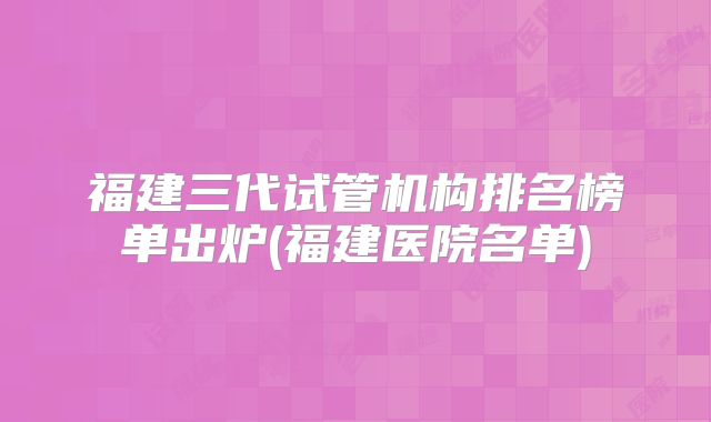 福建三代试管机构排名榜单出炉(福建医院名单)