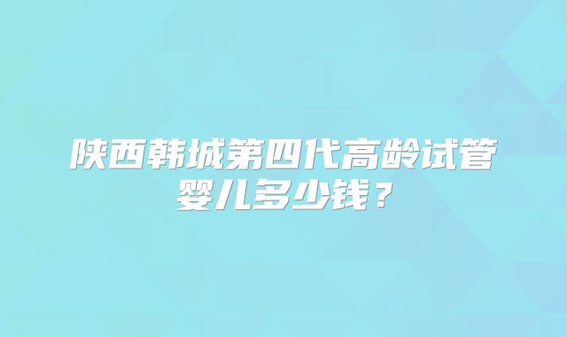 陕西韩城第四代高龄试管婴儿多少钱？