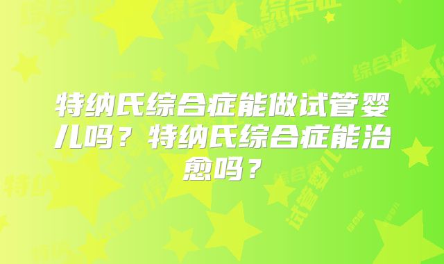 特纳氏综合症能做试管婴儿吗？特纳氏综合症能治愈吗？