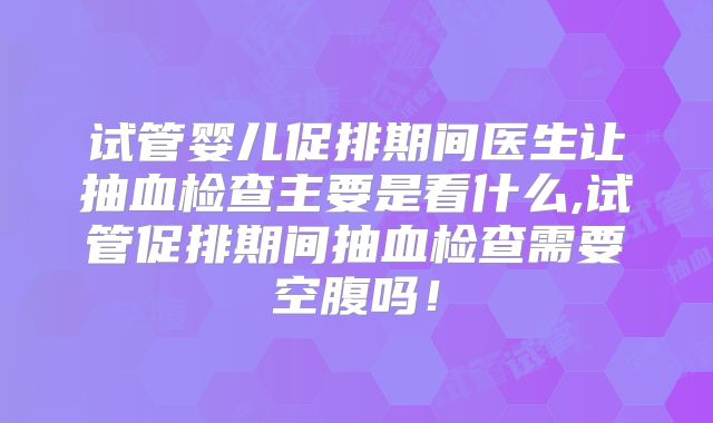 试管婴儿促排期间医生让抽血检查主要是看什么,试管促排期间抽血检查需要空腹吗！