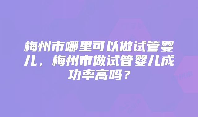 梅州市哪里可以做试管婴儿，梅州市做试管婴儿成功率高吗？