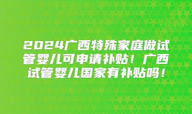2024广西特殊家庭做试管婴儿可申请补贴!广西试管婴儿国家有补贴吗!