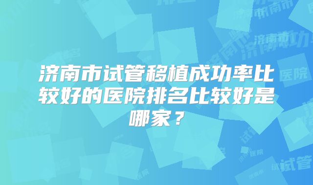 济南市试管移植成功率比较好的医院排名比较好是哪家？