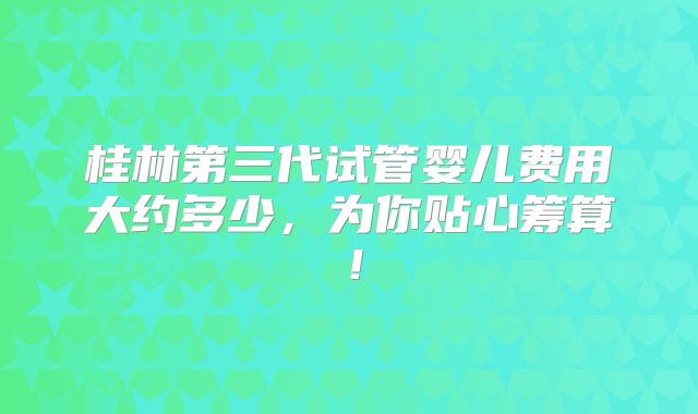 桂林第三代试管婴儿费用大约多少,为你贴心筹算!