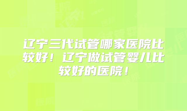 辽宁三代试管哪家医院比较好！辽宁做试管婴儿比较好的医院！
