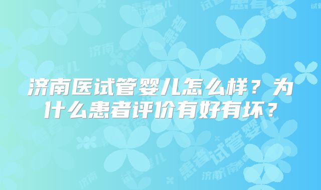 济南医试管婴儿怎么样？为什么患者评价有好有坏？