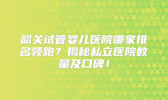 韶关试管婴儿医院哪家排名领跑?揭秘私立医院数量及口碑!