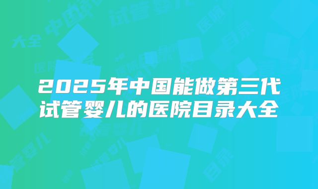 2025年中国能做第三代试管婴儿的医院目录大全