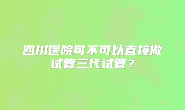 四川医院可不可以直接做试管三代试管？