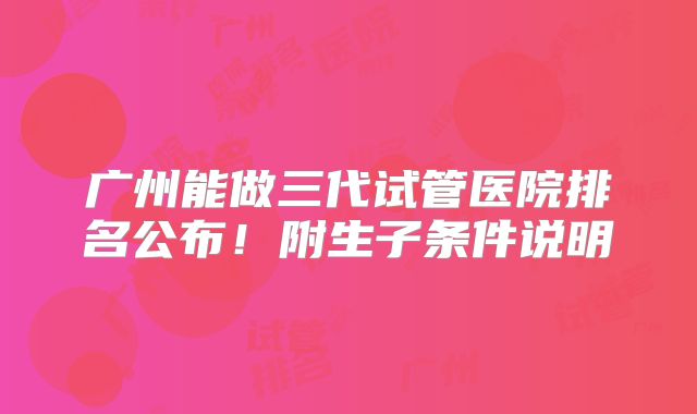 广州能做三代试管医院排名公布!附生子条件说明
