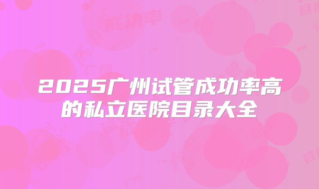 2025广州试管成功率高的私立医院目录大全