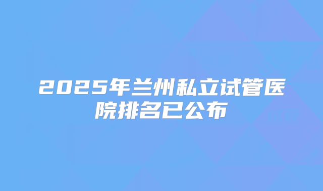 2025年兰州私立试管医院排名已公布
