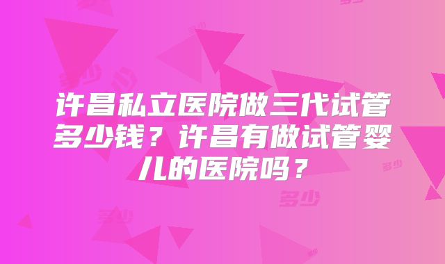 许昌私立医院做三代试管多少钱？许昌有做试管婴儿的医院吗？