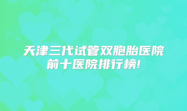 天津三代试管双胞胎医院前十医院排行榜!