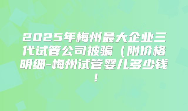 2025年梅州最大企业三代试管公司被骗（附价格明细-梅州试管婴儿多少钱！