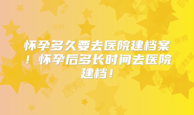 怀孕多久要去医院建档案！怀孕后多长时间去医院建档！